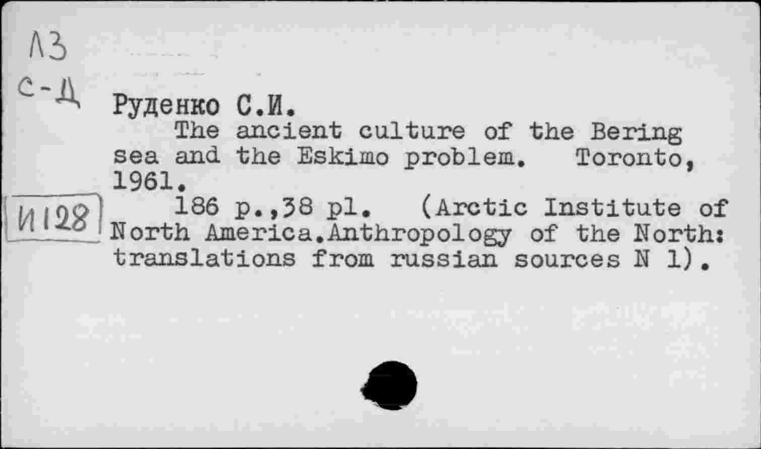 ﻿м
С - l\
Руденко С.И.
The ancient culture of the Bering sea and the Eskimo problem. Toronto.
_____ 1961.
jTTno 186 p.,38 pl. (Arctic Institute of iLLt’6 North America.Anthropology of the North: translations from russian sources N 1).